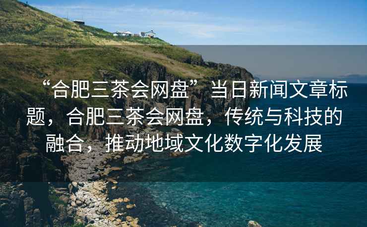 “合肥三茶會(huì)網(wǎng)盤(pán)”當(dāng)日新聞文章標(biāo)題，合肥三茶會(huì)網(wǎng)盤(pán)，傳統(tǒng)與科技的融合，推動(dòng)地域文化數(shù)字化發(fā)展