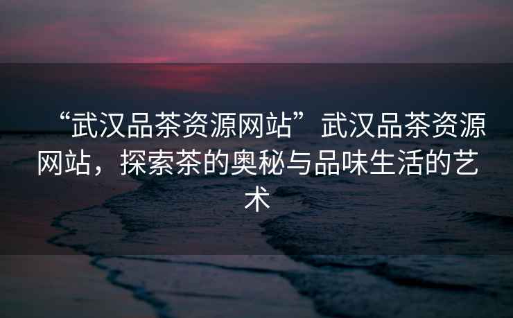 “武漢品茶資源網站”武漢品茶資源網站，探索茶的奧秘與品味生活的藝術