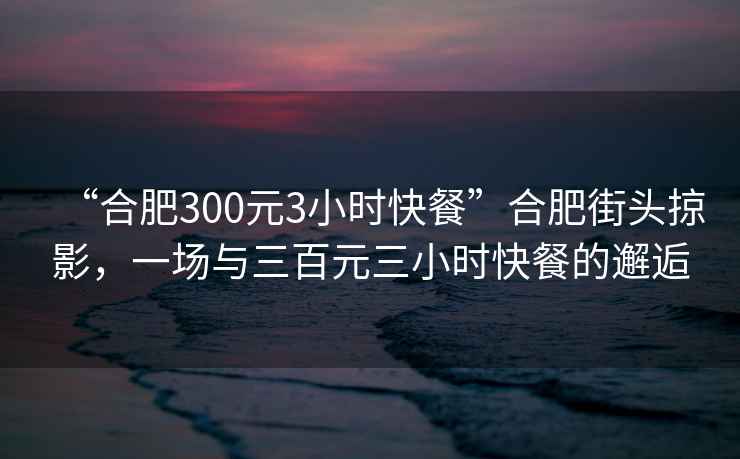“合肥300元3小時快餐”合肥街頭掠影，一場與三百元三小時快餐的邂逅
