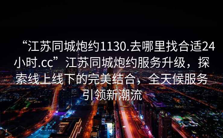 “江蘇同城炮約1130.去哪里找合適24小時.cc”江蘇同城炮約服務升級，探索線上線下的完美結合，全天候服務引領新潮流