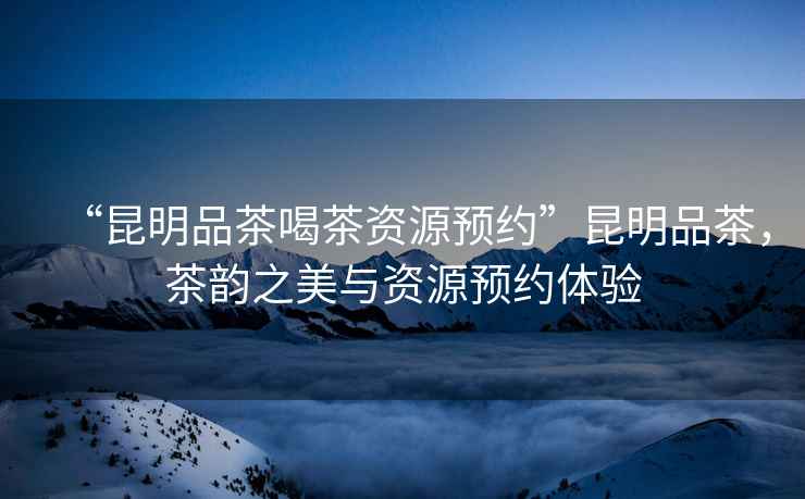 “昆明品茶喝茶資源預約”昆明品茶，茶韻之美與資源預約體驗