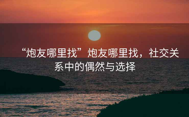 “炮友哪里找”炮友哪里找，社交關(guān)系中的偶然與選擇