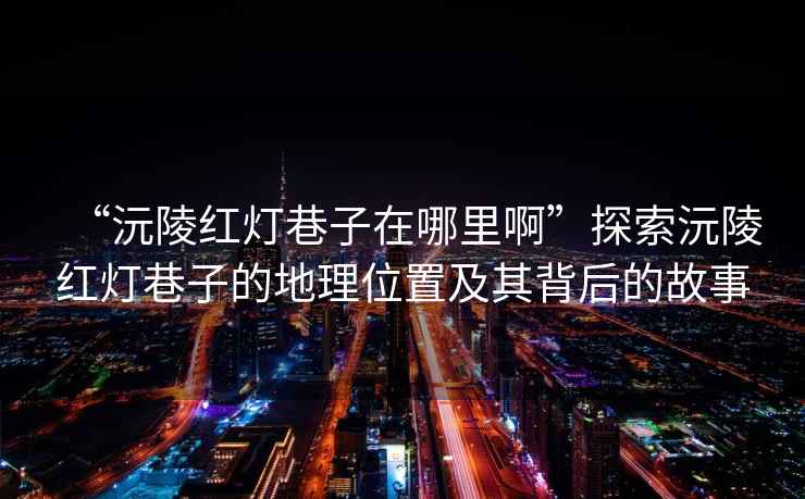 “沅陵紅燈巷子在哪里啊”探索沅陵紅燈巷子的地理位置及其背后的故事