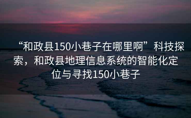 “和政縣150小巷子在哪里啊”科技探索，和政縣地理信息系統的智能化定位與尋找150小巷子