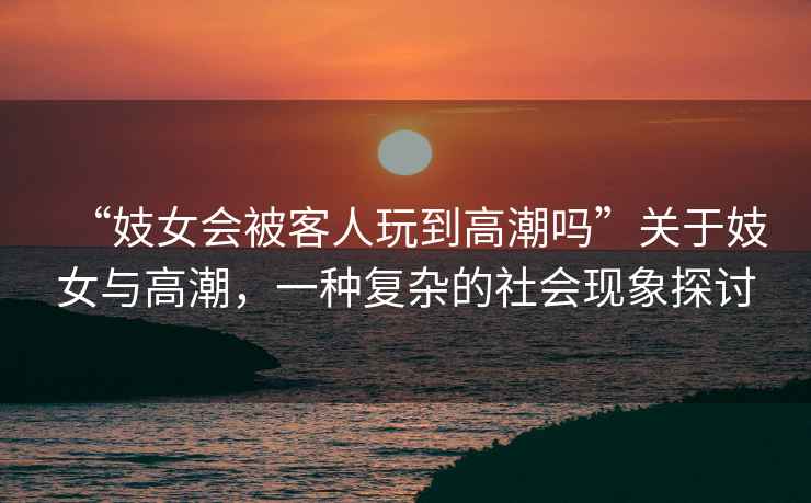 “妓女會被客人玩到高潮嗎”關于妓女與高潮，一種復雜的社會現象探討