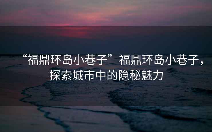 “福鼎環(huán)島小巷子”福鼎環(huán)島小巷子，探索城市中的隱秘魅力