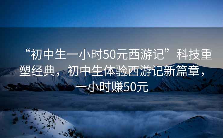 “初中生一小時50元西游記”科技重塑經典，初中生體驗西游記新篇章，一小時賺50元