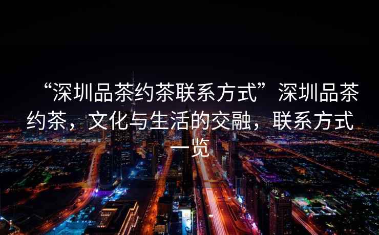 “深圳品茶約茶聯系方式”深圳品茶約茶，文化與生活的交融，聯系方式一覽