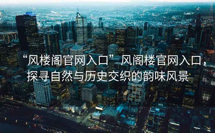 “風(fēng)樓閣官網(wǎng)入口”風(fēng)閣樓官網(wǎng)入口，探尋自然與歷史交織的韻味風(fēng)景