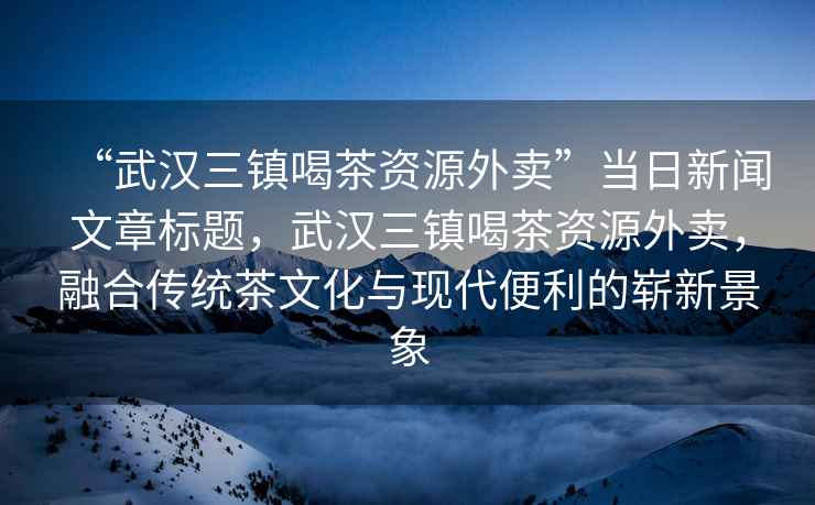 “武漢三鎮喝茶資源外賣”當日新聞文章標題，武漢三鎮喝茶資源外賣，融合傳統茶文化與現代便利的嶄新景象