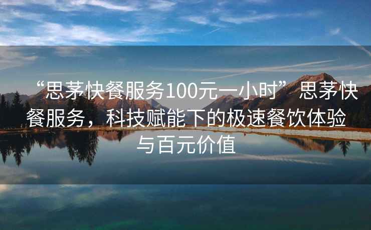 “思茅快餐服務100元一小時”思茅快餐服務，科技賦能下的極速餐飲體驗與百元價值