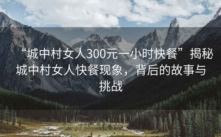 “城中村女人300元一小時快餐”揭秘城中村女人快餐現(xiàn)象，背后的故事與挑戰(zhàn)