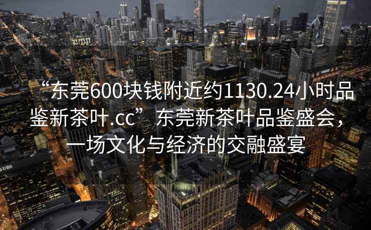 “東莞600塊錢附近約1130.24小時品鑒新茶葉.cc”東莞新茶葉品鑒盛會，一場文化與經(jīng)濟的交融盛宴