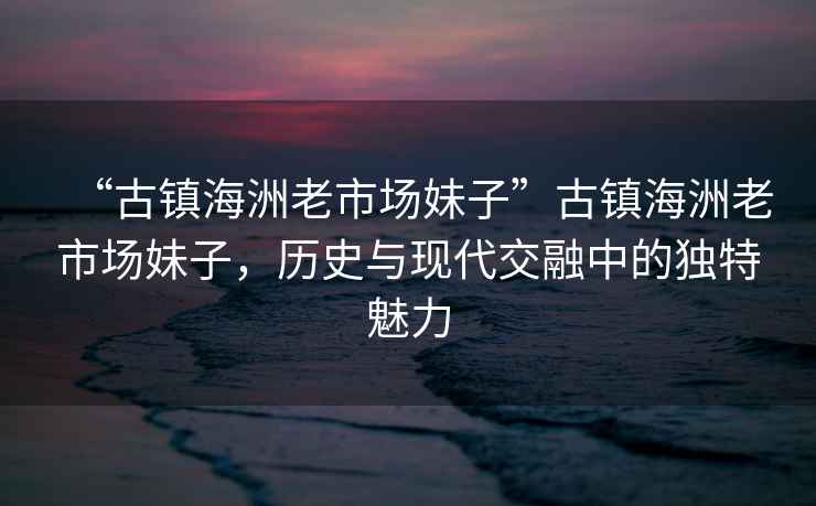 “古鎮(zhèn)海洲老市場(chǎng)妹子”古鎮(zhèn)海洲老市場(chǎng)妹子，歷史與現(xiàn)代交融中的獨(dú)特魅力