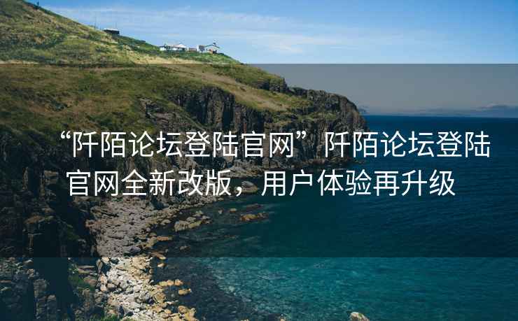 “阡陌論壇登陸官網(wǎng)”阡陌論壇登陸官網(wǎng)全新改版，用戶體驗(yàn)再升級(jí)