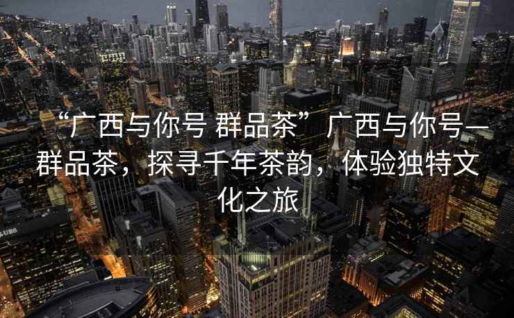 “廣西與你號(hào) 群品茶”廣西與你號(hào)—群品茶，探尋千年茶韻，體驗(yàn)獨(dú)特文化之旅