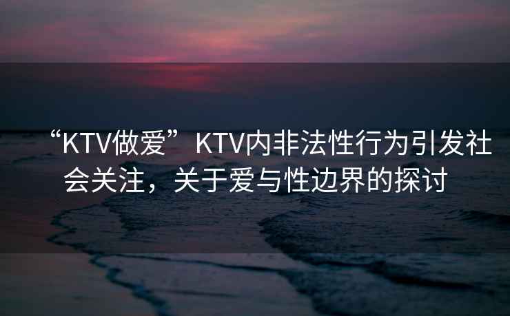“KTV做愛”KTV內(nèi)非法性行為引發(fā)社會關(guān)注，關(guān)于愛與性邊界的探討