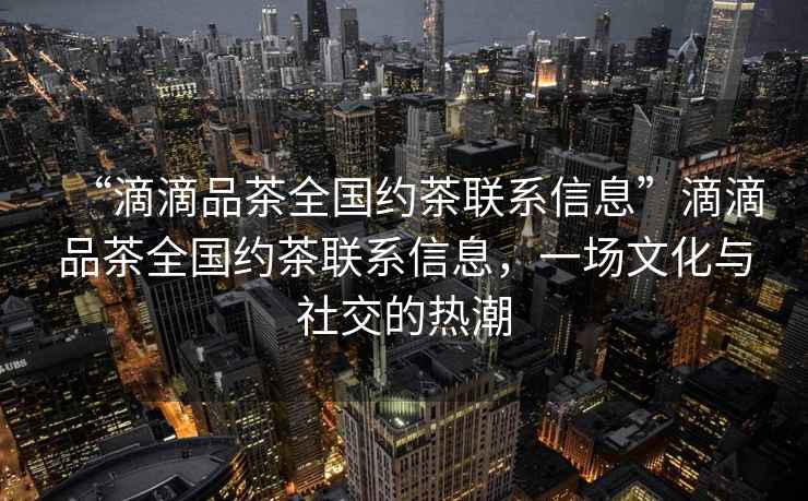“滴滴品茶全國約茶聯系信息”滴滴品茶全國約茶聯系信息，一場文化與社交的熱潮