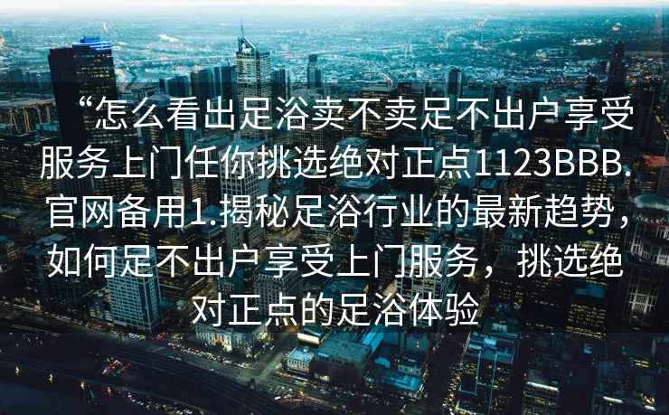 “怎么看出足浴賣不賣足不出戶享受服務上門任你挑選絕對正點1123BBB.官網備用1.揭秘足浴行業的最新趨勢，如何足不出戶享受上門服務，挑選絕對正點的足浴體驗
