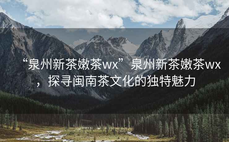 “泉州新茶嫩茶wx”泉州新茶嫩茶wx，探尋閩南茶文化的獨特魅力