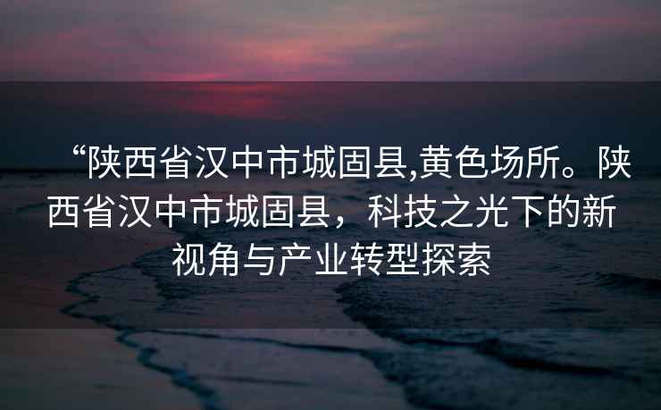 “陜西省漢中市城固縣,黃色場(chǎng)所。陜西省漢中市城固縣，科技之光下的新視角與產(chǎn)業(yè)轉(zhuǎn)型探索