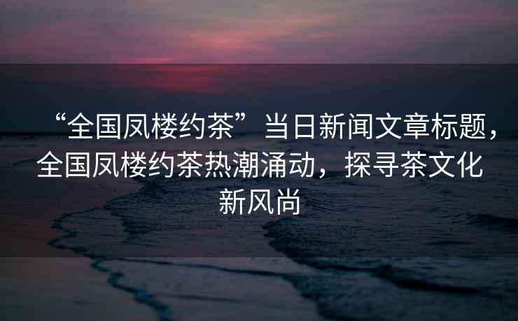 “全國鳳樓約茶”當日新聞文章標題，全國鳳樓約茶熱潮涌動，探尋茶文化新風尚