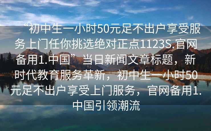 “初中生一小時50元足不出戶享受服務上門任你挑選絕對正點1123S.官網備用1.中國”當日新聞文章標題，新時代教育服務革新，初中生一小時50元足不出戶享受上門服務，官網備用1.中國引領潮流