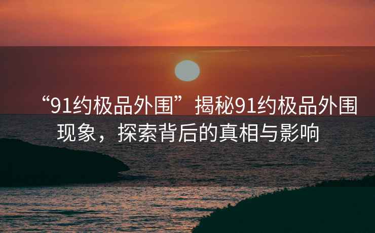 “91約極品外圍”揭秘91約極品外圍現(xiàn)象，探索背后的真相與影響