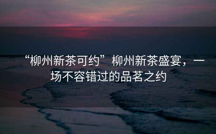 “柳州新茶可約”柳州新茶盛宴，一場不容錯過的品茗之約