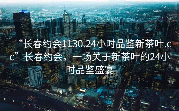 “長春約會1130.24小時品鑒新茶葉.cc”長春約會，一場關于新茶葉的24小時品鑒盛宴