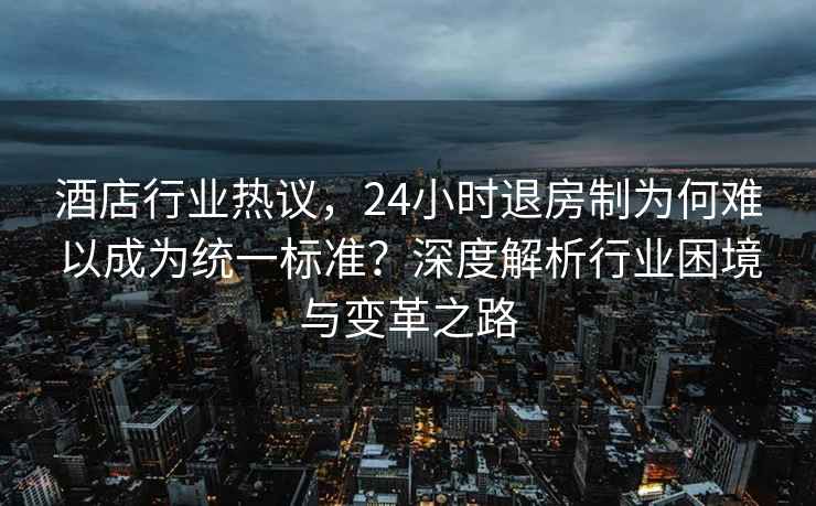 酒店行業熱議，24小時退房制為何難以成為統一標準？深度解析行業困境與變革之路