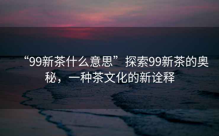 “99新茶什么意思”探索99新茶的奧秘，一種茶文化的新詮釋