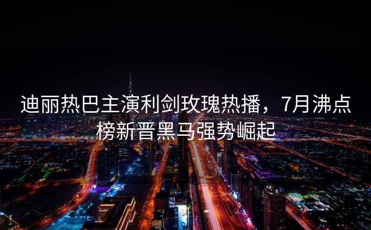 迪麗熱巴主演利劍玫瑰熱播，7月沸點榜新晉黑馬強勢崛起