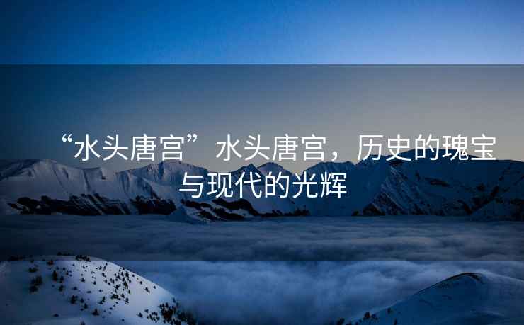 “水頭唐宮”水頭唐宮，歷史的瑰寶與現(xiàn)代的光輝