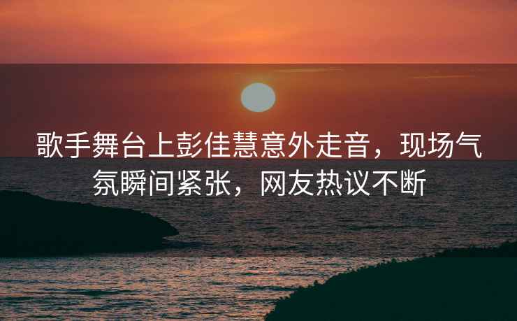 歌手舞臺上彭佳慧意外走音，現(xiàn)場氣氛瞬間緊張，網(wǎng)友熱議不斷