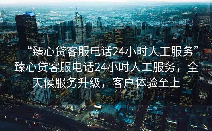 “臻心貸客服電話24小時人工服務”臻心貸客服電話24小時人工服務，全天候服務升級，客戶體驗至上