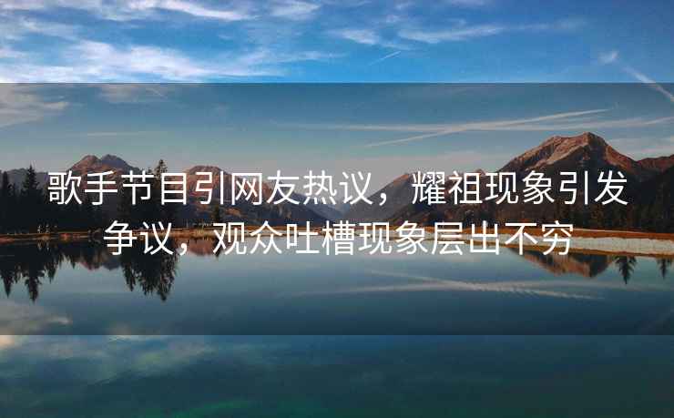 歌手節目引網友熱議，耀祖現象引發爭議，觀眾吐槽現象層出不窮