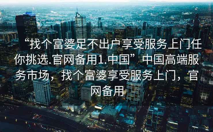 “找個富婆足不出戶享受服務上門任你挑選.官網備用1.中國”中國高端服務市場，找個富婆享受服務上門，官網備用