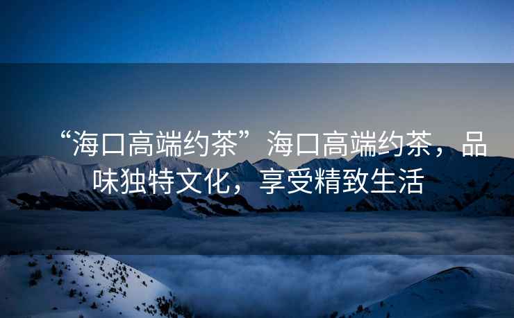 “海口高端約茶”海口高端約茶，品味獨特文化，享受精致生活