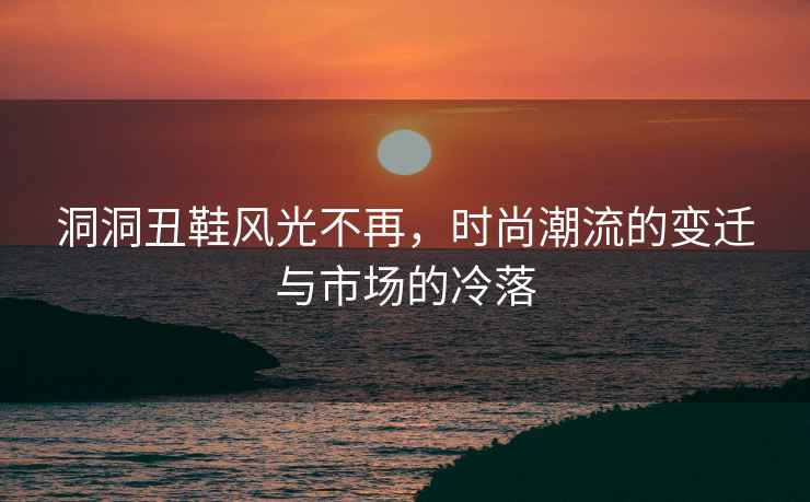 洞洞丑鞋風光不再，時尚潮流的變遷與市場的冷落