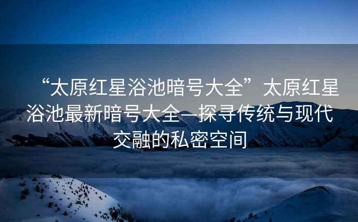 “太原紅星浴池暗號大全”太原紅星浴池最新暗號大全—探尋傳統與現代交融的私密空間