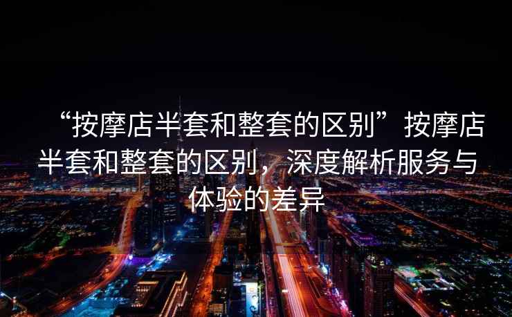 “按摩店半套和整套的區別”按摩店半套和整套的區別，深度解析服務與體驗的差異