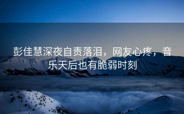 彭佳慧深夜自責落淚，網友心疼，音樂天后也有脆弱時刻