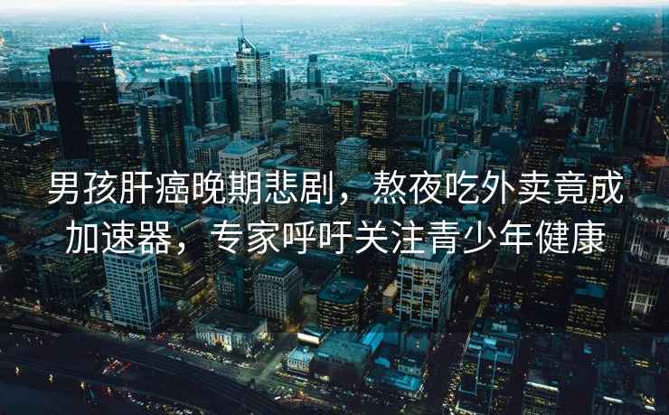 男孩肝癌晚期悲劇，熬夜吃外賣竟成加速器，專家呼吁關注青少年健康