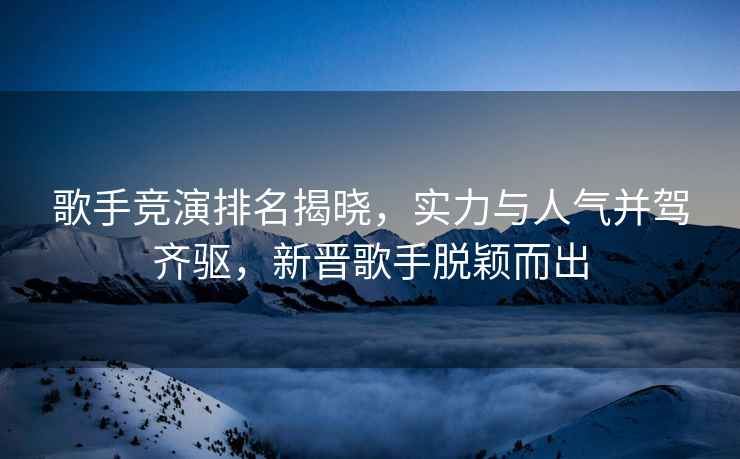 歌手競演排名揭曉，實力與人氣并駕齊驅，新晉歌手脫穎而出