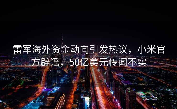 雷軍海外資金動向引發(fā)熱議，小米官方辟謠，50億美元傳聞不實
