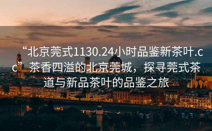 “北京莞式1130.24小時品鑒新茶葉.cc”茶香四溢的北京莞城，探尋莞式茶道與新品茶葉的品鑒之旅