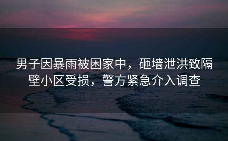 男子因暴雨被困家中，砸墻泄洪致隔壁小區(qū)受損，警方緊急介入調(diào)查