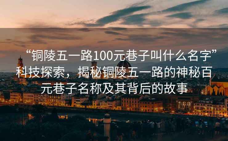 “銅陵五一路100元巷子叫什么名字”科技探索，揭秘銅陵五一路的神秘百元巷子名稱及其背后的故事