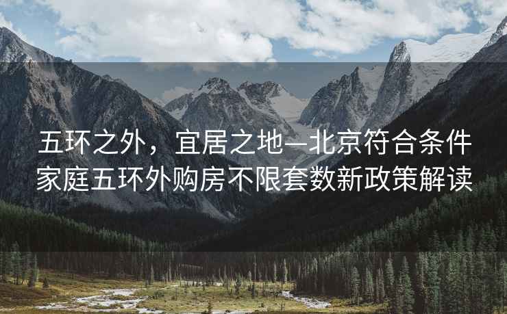 五環之外，宜居之地—北京符合條件家庭五環外購房不限套數新政策解讀